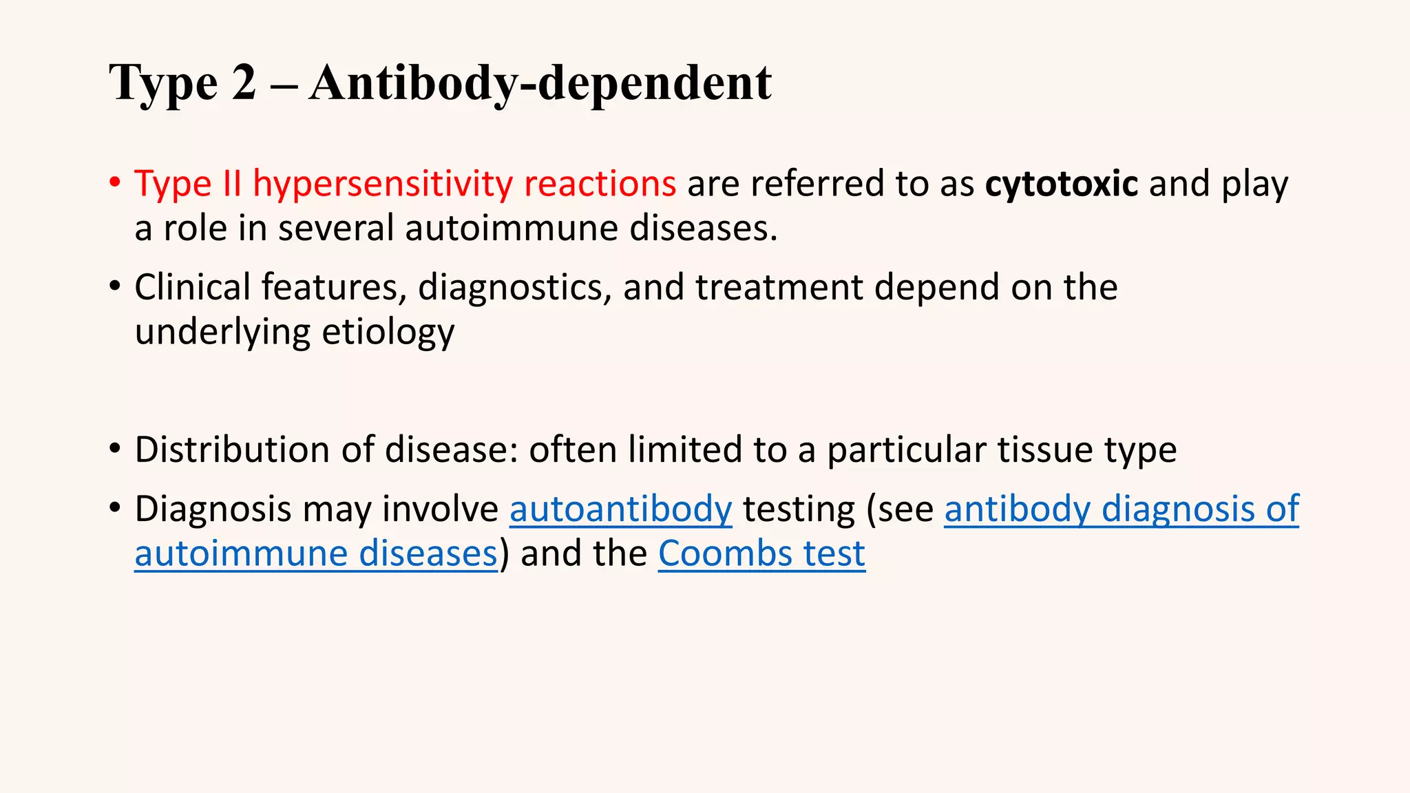 Type 2 – Antibody-dependent
• Type II hypersensitivity reactions are referred to as cytotoxic and play
a role in several autoimmune diseases.
• Clinical features, diagnostics, and treatment depend on the
underlying etiology
• Distribution of disease: often limited to a particular tissue type
• Diagnosis may involve autoantibody testing (see antibody diagnosis of
autoimmune diseases) and the Coombs test
 
