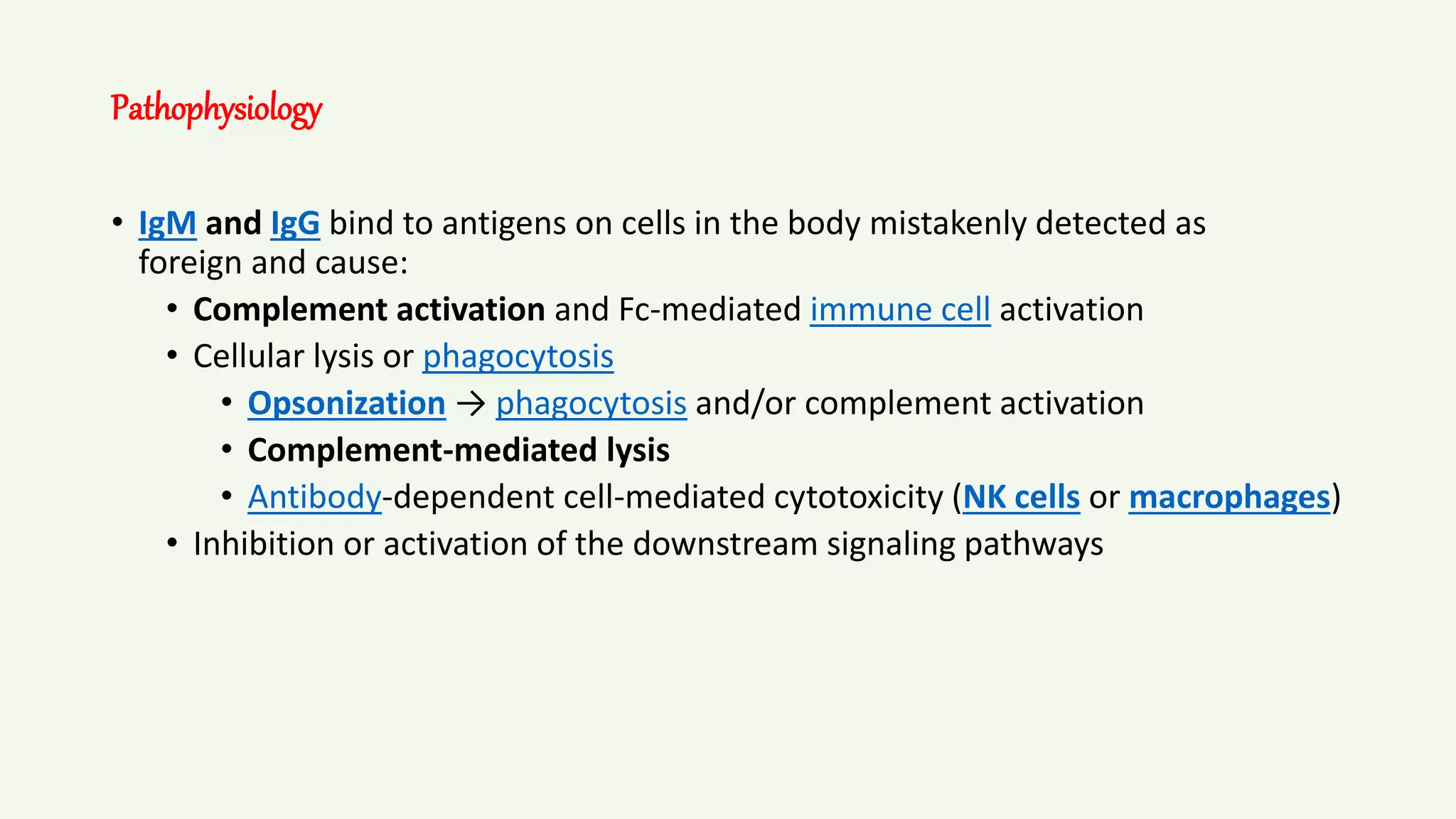 Pathophysiology
• IgM and IgG bind to antigens on cells in the body mistakenly detected as
foreign and cause:
• Complement activation and Fc-mediated immune cell activation
• Cellular lysis or phagocytosis
• Opsonization → phagocytosis and/or complement activation
• Complement-mediated lysis
• Antibody-dependent cell-mediated cytotoxicity (NK cells or macrophages)
• Inhibition or activation of the downstream signaling pathways
 