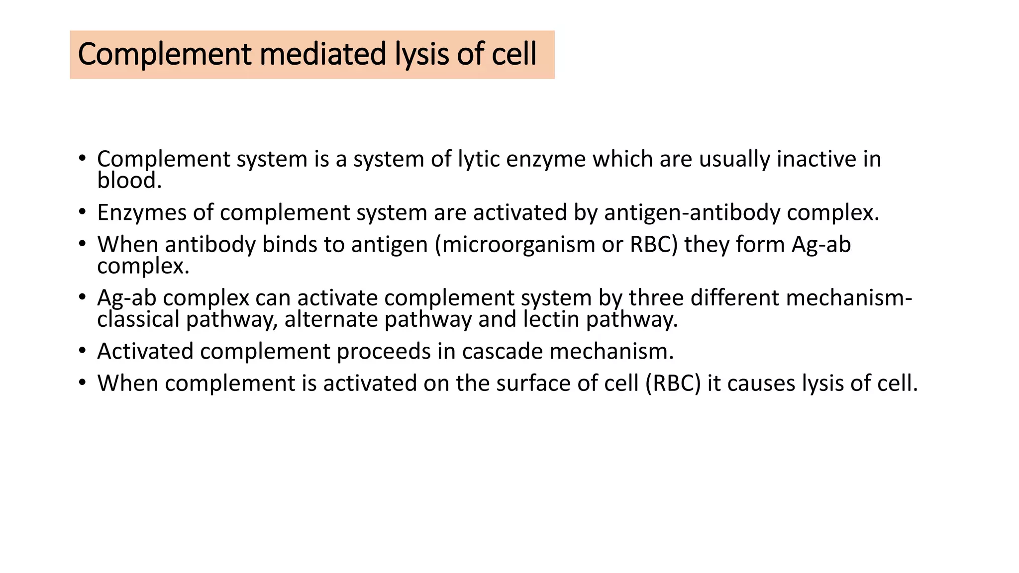 Complement mediated lysis of cell
• Complement system is a system of lytic enzyme which are usually inactive in
blood.
• Enzymes of complement system are activated by antigen-antibody complex.
• When antibody binds to antigen (microorganism or RBC) they form Ag-ab
complex.
• Ag-ab complex can activate complement system by three different mechanism-
classical pathway, alternate pathway and lectin pathway.
• Activated complement proceeds in cascade mechanism.
• When complement is activated on the surface of cell (RBC) it causes lysis of cell.
 