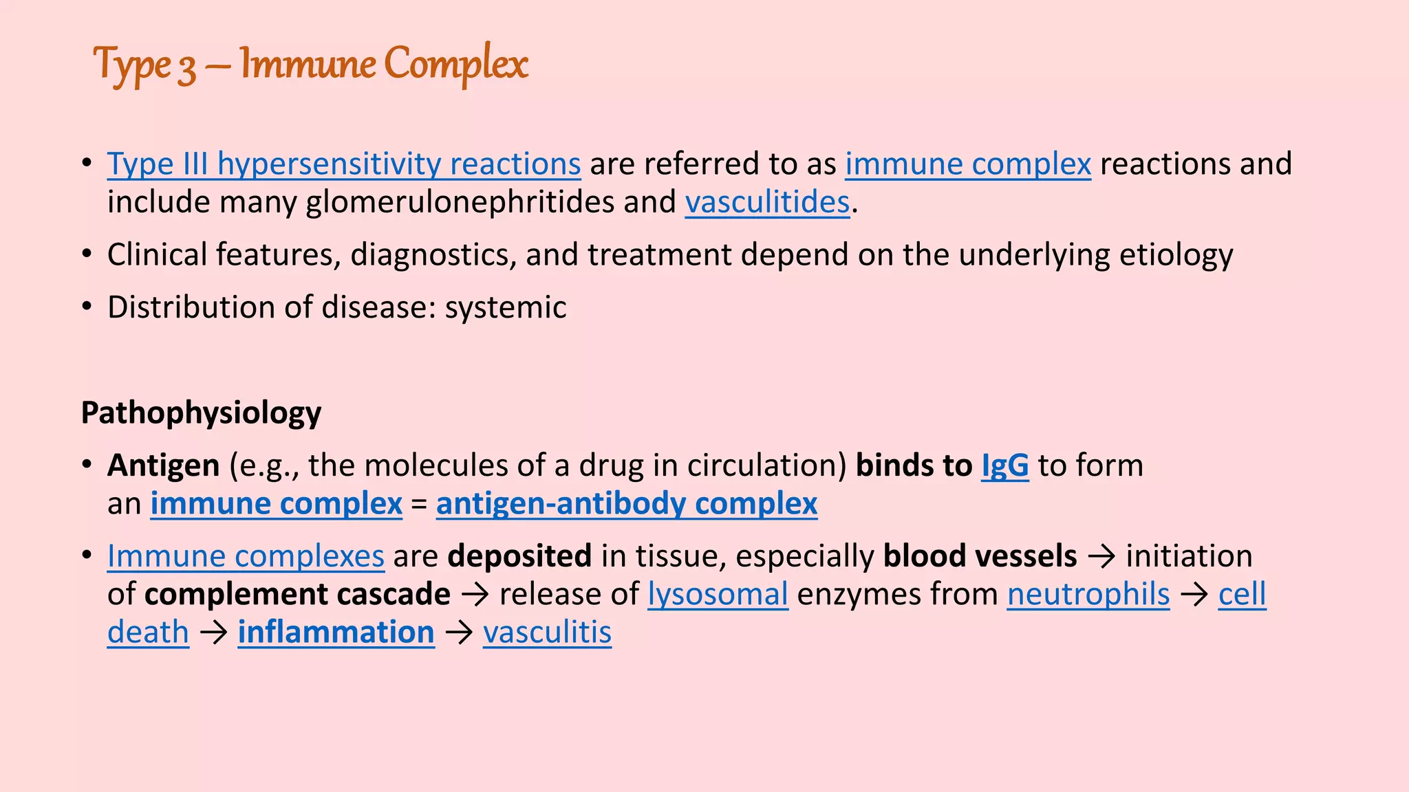 Type 3 – Immune Complex
• Type III hypersensitivity reactions are referred to as immune complex reactions and
include many glomerulonephritides and vasculitides.
• Clinical features, diagnostics, and treatment depend on the underlying etiology
• Distribution of disease: systemic
Pathophysiology
• Antigen (e.g., the molecules of a drug in circulation) binds to IgG to form
an immune complex = antigen-antibody complex
• Immune complexes are deposited in tissue, especially blood vessels → initiation
of complement cascade → release of lysosomal enzymes from neutrophils → cell
death → inflammation → vasculitis
 
