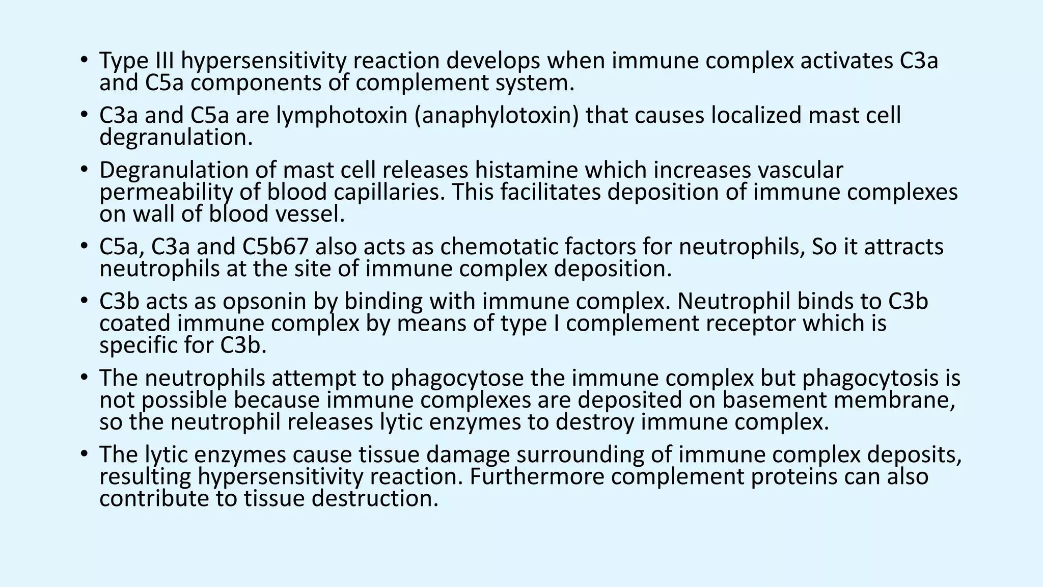 • Type III hypersensitivity reaction develops when immune complex activates C3a
and C5a components of complement system.
• C3a and C5a are lymphotoxin (anaphylotoxin) that causes localized mast cell
degranulation.
• Degranulation of mast cell releases histamine which increases vascular
permeability of blood capillaries. This facilitates deposition of immune complexes
on wall of blood vessel.
• C5a, C3a and C5b67 also acts as chemotatic factors for neutrophils, So it attracts
neutrophils at the site of immune complex deposition.
• C3b acts as opsonin by binding with immune complex. Neutrophil binds to C3b
coated immune complex by means of type I complement receptor which is
specific for C3b.
• The neutrophils attempt to phagocytose the immune complex but phagocytosis is
not possible because immune complexes are deposited on basement membrane,
so the neutrophil releases lytic enzymes to destroy immune complex.
• The lytic enzymes cause tissue damage surrounding of immune complex deposits,
resulting hypersensitivity reaction. Furthermore complement proteins can also
contribute to tissue destruction.
 