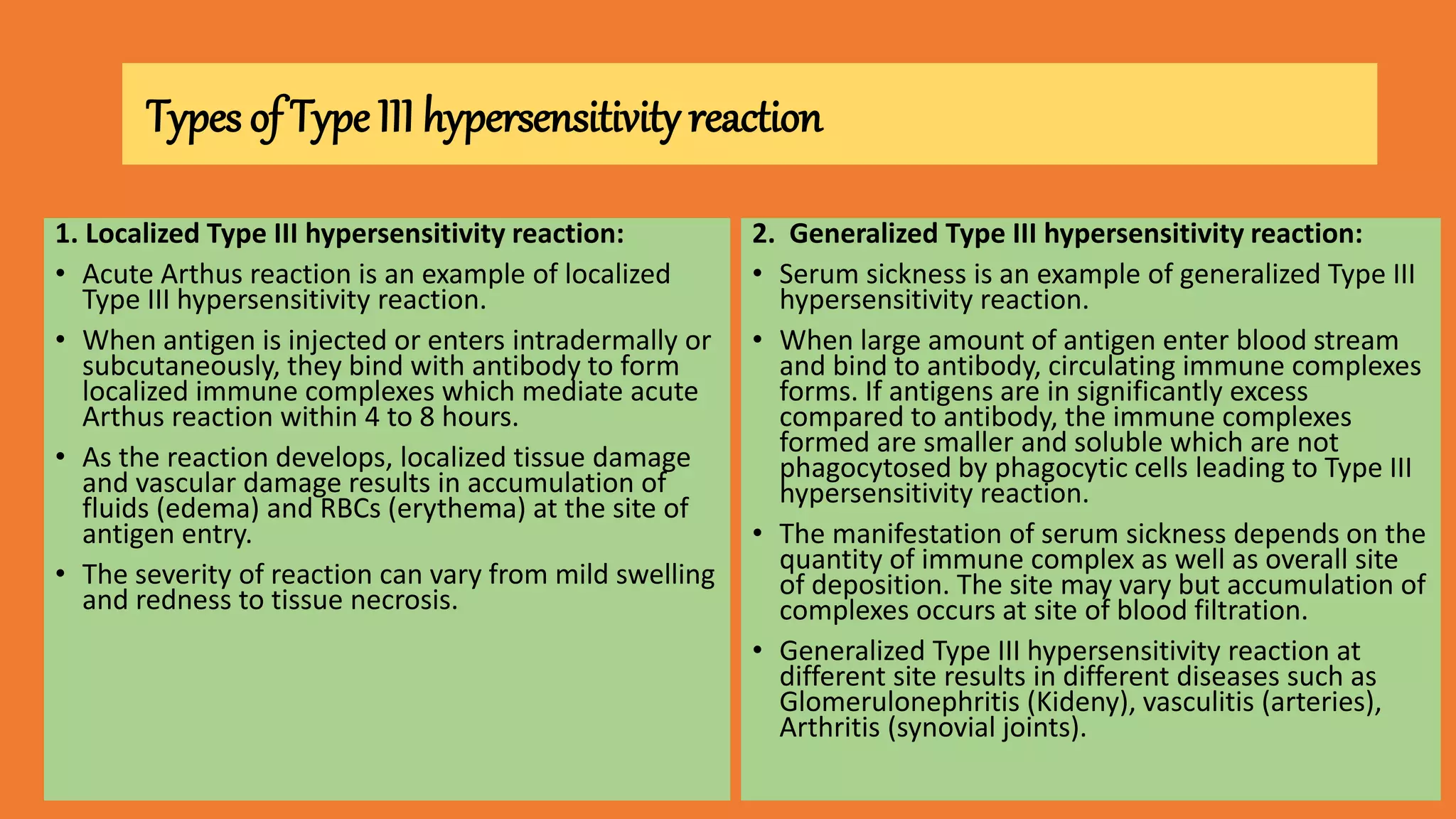 Types of Type III hypersensitivity reaction
1. Localized Type III hypersensitivity reaction:
• Acute Arthus reaction is an example of localized
Type III hypersensitivity reaction.
• When antigen is injected or enters intradermally or
subcutaneously, they bind with antibody to form
localized immune complexes which mediate acute
Arthus reaction within 4 to 8 hours.
• As the reaction develops, localized tissue damage
and vascular damage results in accumulation of
fluids (edema) and RBCs (erythema) at the site of
antigen entry.
• The severity of reaction can vary from mild swelling
and redness to tissue necrosis.
2. Generalized Type III hypersensitivity reaction:
• Serum sickness is an example of generalized Type III
hypersensitivity reaction.
• When large amount of antigen enter blood stream
and bind to antibody, circulating immune complexes
forms. If antigens are in significantly excess
compared to antibody, the immune complexes
formed are smaller and soluble which are not
phagocytosed by phagocytic cells leading to Type III
hypersensitivity reaction.
• The manifestation of serum sickness depends on the
quantity of immune complex as well as overall site
of deposition. The site may vary but accumulation of
complexes occurs at site of blood filtration.
• Generalized Type III hypersensitivity reaction at
different site results in different diseases such as
Glomerulonephritis (Kideny), vasculitis (arteries),
Arthritis (synovial joints).
 