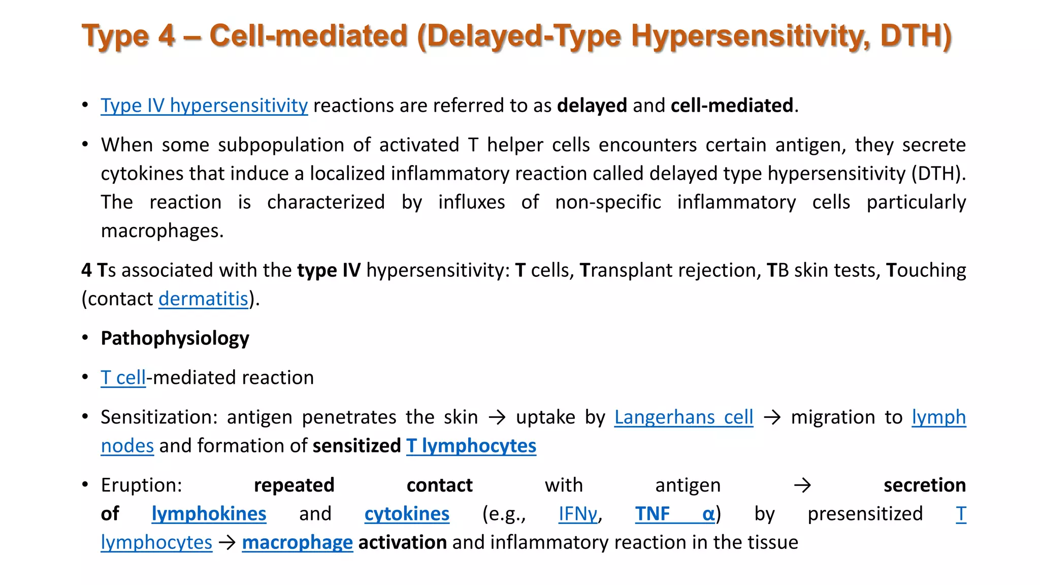 Type 4 – Cell-mediated (Delayed-Type Hypersensitivity, DTH)
• Type IV hypersensitivity reactions are referred to as delayed and cell-mediated.
• When some subpopulation of activated T helper cells encounters certain antigen, they secrete
cytokines that induce a localized inflammatory reaction called delayed type hypersensitivity (DTH).
The reaction is characterized by influxes of non-specific inflammatory cells particularly
macrophages.
4 Ts associated with the type IV hypersensitivity: T cells, Transplant rejection, TB skin tests, Touching
(contact dermatitis).
• Pathophysiology
• T cell-mediated reaction
• Sensitization: antigen penetrates the skin → uptake by Langerhans cell → migration to lymph
nodes and formation of sensitized T lymphocytes
• Eruption: repeated contact with antigen → secretion
of lymphokines and cytokines (e.g., IFNγ, TNF α) by presensitized T
lymphocytes → macrophage activation and inflammatory reaction in the tissue
 