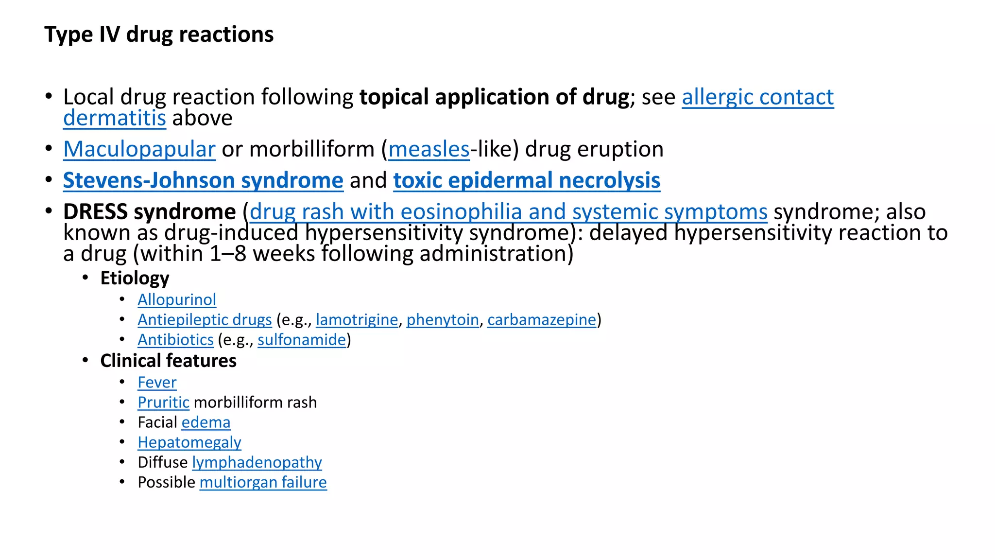 Type IV drug reactions
• Local drug reaction following topical application of drug; see allergic contact
dermatitis above
• Maculopapular or morbilliform (measles-like) drug eruption
• Stevens-Johnson syndrome and toxic epidermal necrolysis
• DRESS syndrome (drug rash with eosinophilia and systemic symptoms syndrome; also
known as drug-induced hypersensitivity syndrome): delayed hypersensitivity reaction to
a drug (within 1–8 weeks following administration)
• Etiology
• Allopurinol
• Antiepileptic drugs (e.g., lamotrigine, phenytoin, carbamazepine)
• Antibiotics (e.g., sulfonamide)
• Clinical features
• Fever
• Pruritic morbilliform rash
• Facial edema
• Hepatomegaly
• Diffuse lymphadenopathy
• Possible multiorgan failure
 