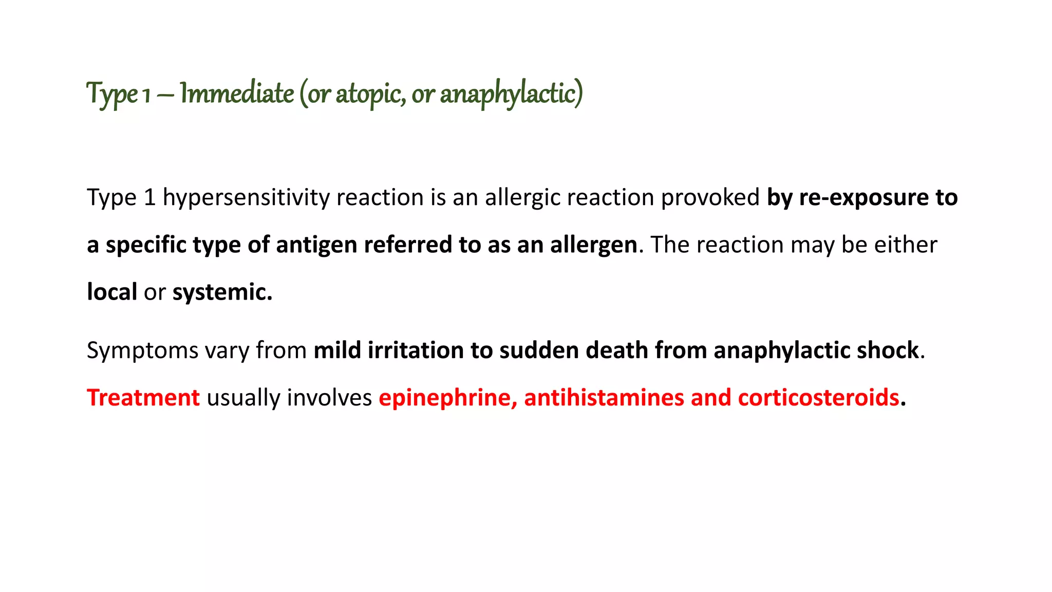 Type 1 – Immediate (or atopic, or anaphylactic)
Type 1 hypersensitivity reaction is an allergic reaction provoked by re-exposure to
a specific type of antigen referred to as an allergen. The reaction may be either
local or systemic.
Symptoms vary from mild irritation to sudden death from anaphylactic shock.
Treatment usually involves epinephrine, antihistamines and corticosteroids.
 