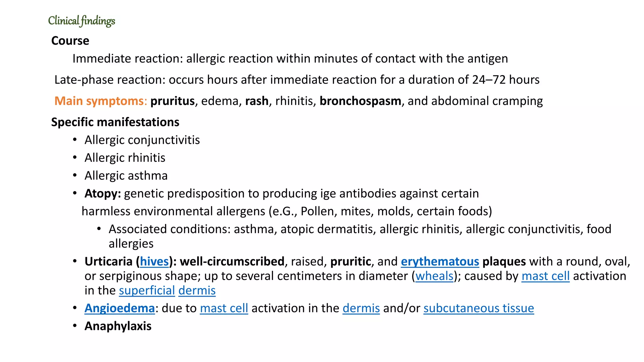 Clinicalfindings
Course
Immediate reaction: allergic reaction within minutes of contact with the antigen
Late-phase reaction: occurs hours after immediate reaction for a duration of 24–72 hours
Main symptoms: pruritus, edema, rash, rhinitis, bronchospasm, and abdominal cramping
Specific manifestations
• Allergic conjunctivitis
• Allergic rhinitis
• Allergic asthma
• Atopy: genetic predisposition to producing ige antibodies against certain
harmless environmental allergens (e.G., Pollen, mites, molds, certain foods)
• Associated conditions: asthma, atopic dermatitis, allergic rhinitis, allergic conjunctivitis, food
allergies
• Urticaria (hives): well-circumscribed, raised, pruritic, and erythematous plaques with a round, oval,
or serpiginous shape; up to several centimeters in diameter (wheals); caused by mast cell activation
in the superficial dermis
• Angioedema: due to mast cell activation in the dermis and/or subcutaneous tissue
• Anaphylaxis
 