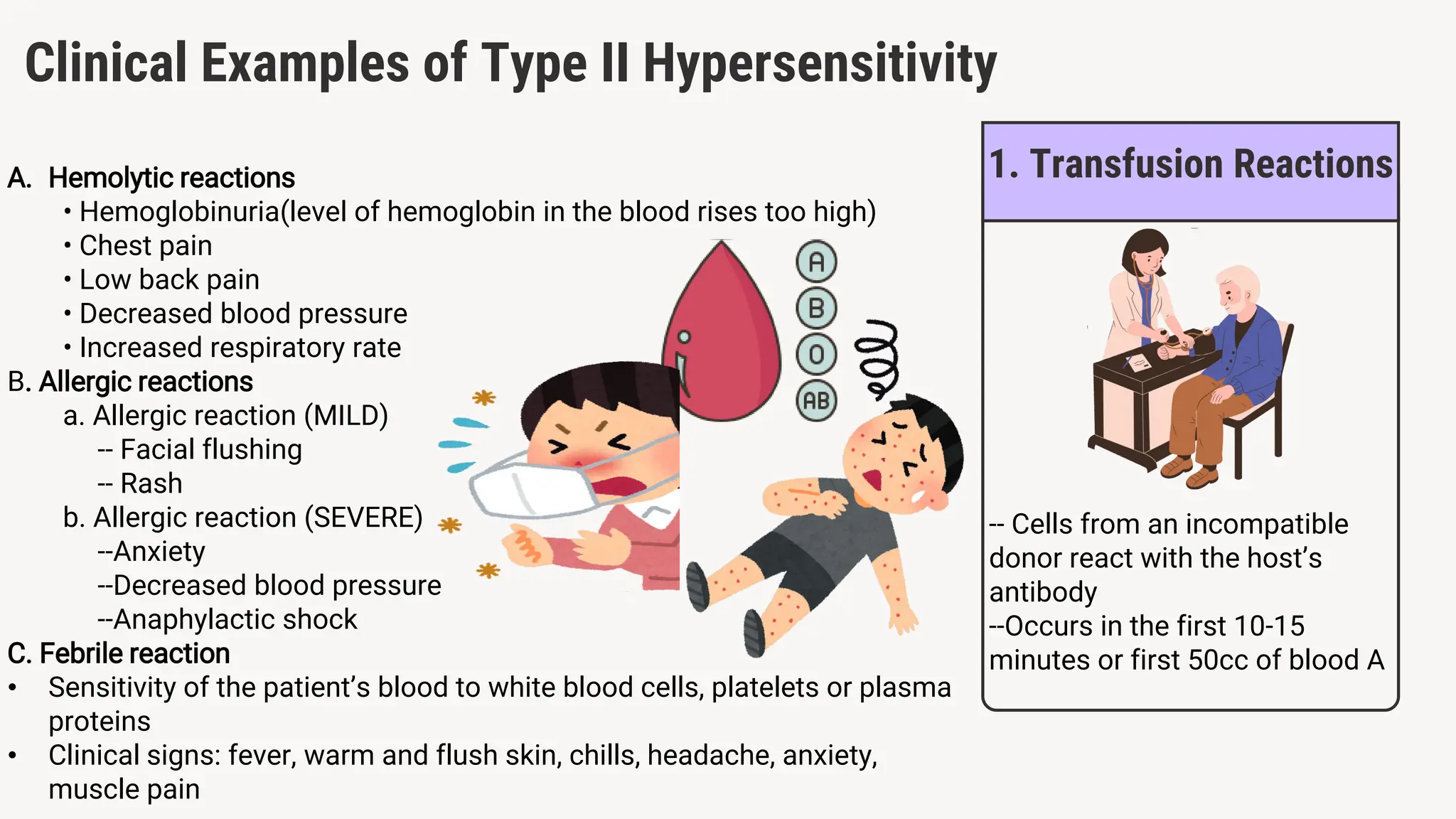 A. Hemolytic reactions
• Hemoglobinuria(level of hemoglobin in the blood rises too high)
• Chest pain
• Low back pain
• Decreased blood pressure
• Increased respiratory rate
B. Allergic reactions
a. Allergic reaction (MILD)
-- Facial flushing
-- Rash
b. Allergic reaction (SEVERE)
--Anxiety
--Decreased blood pressure
--Anaphylactic shock
C. Febrile reaction
• Sensitivity of the patient’s blood to white blood cells, platelets or plasma
proteins
• Clinical signs: fever, warm and flush skin, chills, headache, anxiety,
muscle pain
1. Transfusion Reactions
Clinical Examples of Type II Hypersensitivity
-- Cells from an incompatible
donor react with the host’s
antibody
--Occurs in the first 10-15
minutes or first 50cc of blood A
 