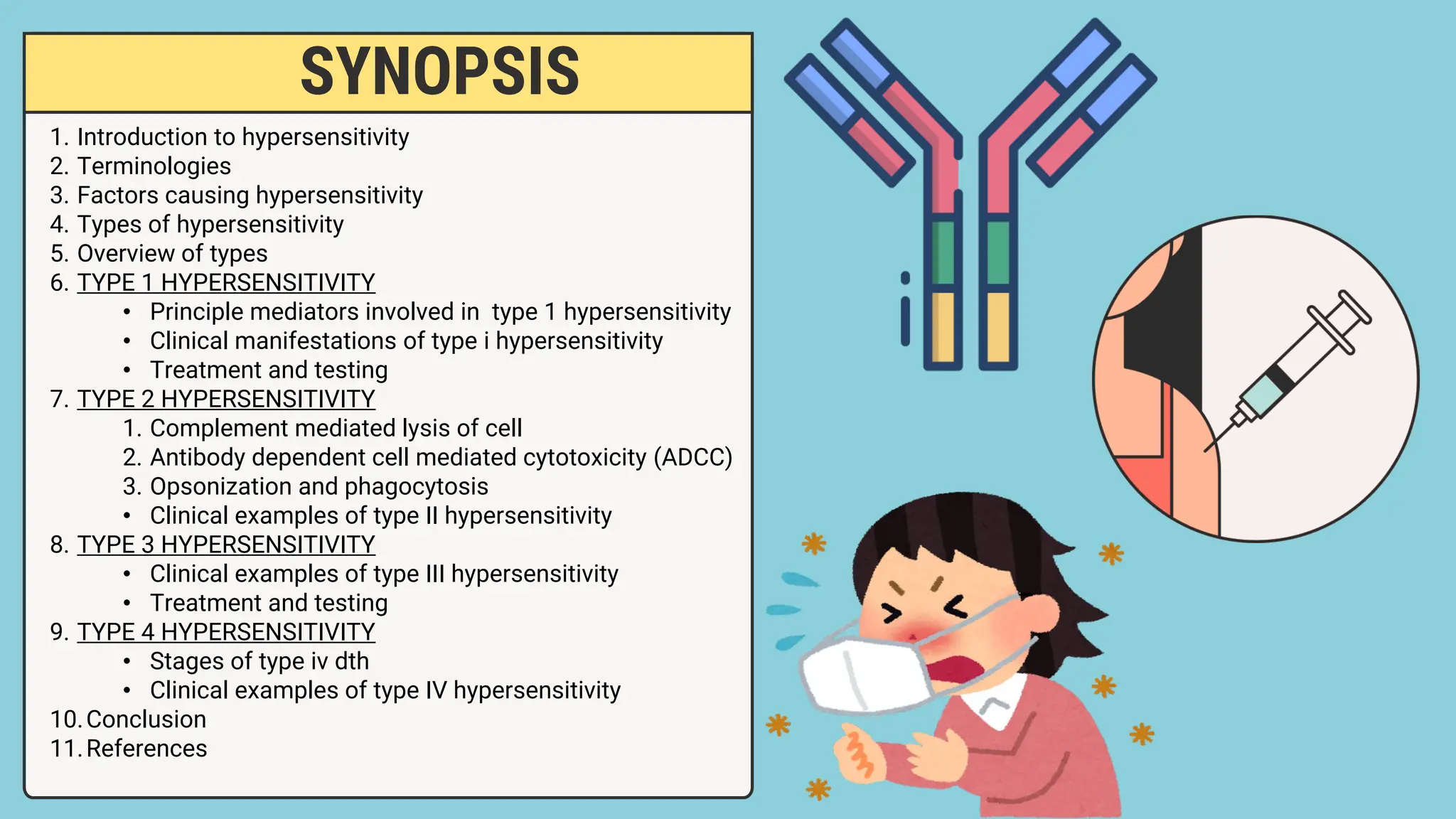 SYNOPSIS
1. Introduction to hypersensitivity
2. Terminologies
3. Factors causing hypersensitivity
4. Types of hypersensitivity
5. Overview of types
6. TYPE 1 HYPERSENSITIVITY
• Principle mediators involved in type 1 hypersensitivity
• Clinical manifestations of type i hypersensitivity
• Treatment and testing
7. TYPE 2 HYPERSENSITIVITY
1. Complement mediated lysis of cell
2. Antibody dependent cell mediated cytotoxicity (ADCC)
3. Opsonization and phagocytosis
• Clinical examples of type II hypersensitivity
8. TYPE 3 HYPERSENSITIVITY
• Clinical examples of type III hypersensitivity
• Treatment and testing
9. TYPE 4 HYPERSENSITIVITY
• Stages of type iv dth
• Clinical examples of type IV hypersensitivity
10.Conclusion
11.References
 