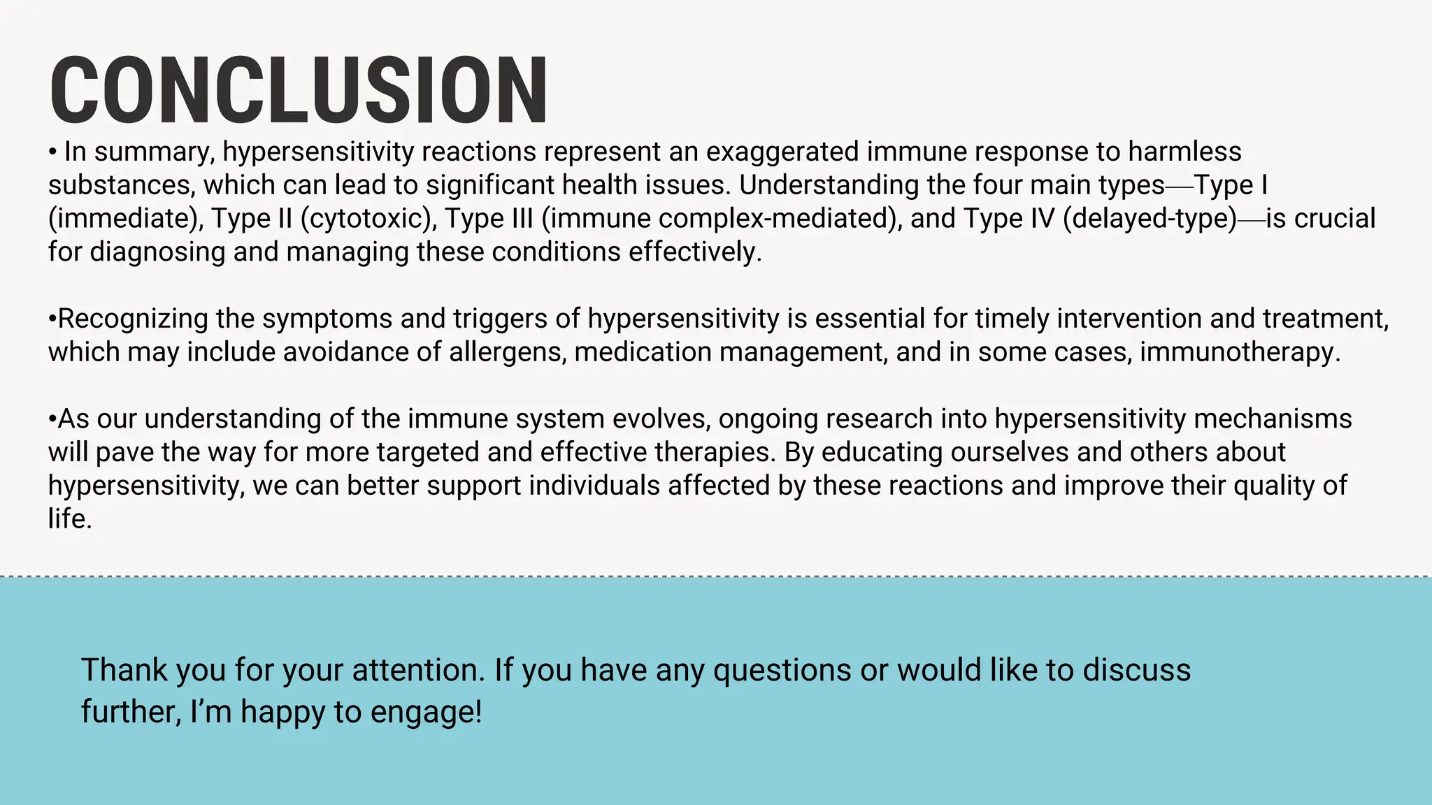 CONCLUSION
• In summary, hypersensitivity reactions represent an exaggerated immune response to harmless
substances, which can lead to significant health issues. Understanding the four main types—Type I
(immediate), Type II (cytotoxic), Type III (immune complex-mediated), and Type IV (delayed-type)—is crucial
for diagnosing and managing these conditions effectively.
•Recognizing the symptoms and triggers of hypersensitivity is essential for timely intervention and treatment,
which may include avoidance of allergens, medication management, and in some cases, immunotherapy.
•As our understanding of the immune system evolves, ongoing research into hypersensitivity mechanisms
will pave the way for more targeted and effective therapies. By educating ourselves and others about
hypersensitivity, we can better support individuals affected by these reactions and improve their quality of
life.
Thank you for your attention. If you have any questions or would like to discuss
further, I’m happy to engage!
 