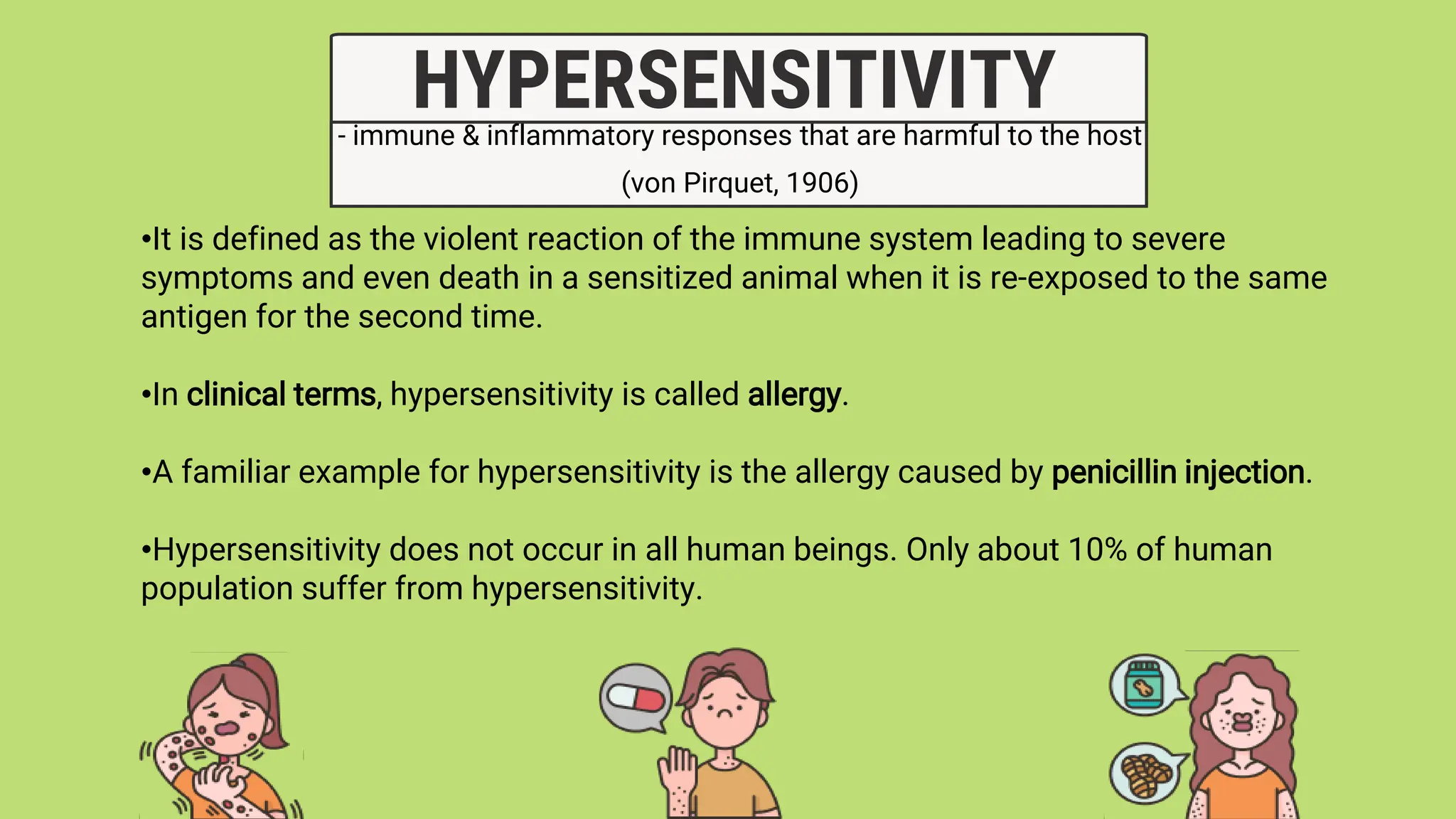 - immune & inflammatory responses that are harmful to the host
(von Pirquet, 1906)
HYPERSENSITIVITY
•It is defined as the violent reaction of the immune system leading to severe
symptoms and even death in a sensitized animal when it is re-exposed to the same
antigen for the second time.
•In clinical terms, hypersensitivity is called allergy.
•A familiar example for hypersensitivity is the allergy caused by penicillin injection.
•Hypersensitivity does not occur in all human beings. Only about 10% of human
population suffer from hypersensitivity.
 