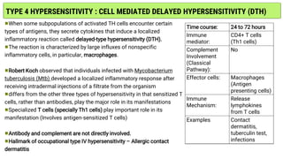 TYPE 4 HYPERSENSITIVITY : CELL MEDIATED DELAYED HYPERSENSITIVITY (DTH)
When some subpopulations of activated TH cells encounter certain
types of antigens, they secrete cytokines that induce a localized
inflammatory reaction called delayed-type hypersensitivity (DTH).
The reaction is characterized by large influxes of nonspecific
inflammatory cells, in particular, macrophages.
Robert Koch observed that individuals infected with Mycobacterium
tuberculosis (Mtb) developed a localized inflammatory response after
receiving intradermal injections of a filtrate from the organism
differs from the other three types of hypersensitivity in that sensitized T
cells, rather than antibodies, play the major role in its manifestations
Specialized T cells (specially Th1 cells) play important role in its
manifestation (Involves antigen-sensitized T cells)
Antibody and complement are not directly involved.
Hallmark of occupational type IV hypersensitivity – Allergic contact
dermatitis
Time course: 24 to 72 hours
Immune
mediator:
CD4+ T cells
(Th1 cells)
Complement
Involvement
(Classical
Pathway):
No
Effector cells: Macrophages
(Antigen
presenting cells)
Immune
Mechanism:
Release
lymphokines
from T cells
Examples Contact
dermatitis,
tuberculin test,
infections
 
