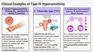 Clinical Examples of Type IV Hypersensitivity
1. Contact hypersensitivity
(Poison Ivy, reactions to
metals in jewelry)
Reactions are usually caused by
low-molecular weight
compounds that touch the skin
• most common causes include
poison ivy, poison oak, and
poison sumac
• most common example is
contact dermatitis
2. Tuberculin-type (TST)
Tuberculin skin test (TST) are
administered to detect the presence
of M. tuberculosis – TB
– Mantoux – the technique for
administering the test
– Tuberculin – also called purified
protein derivatives (PPD) – the
solution used to administer the test
3. Granulomatous hypersensitivity
(Leprosy, TB, Schistosomiasis,
Chron’s disease)
It is a delayed-type hypersensitivity
reaction that occurs when T cells
are activated by organic dusts or
chemicals in the lungs.
It's an immunopathological feature
of hypersensitivity pneumonitis
(HP).
 
