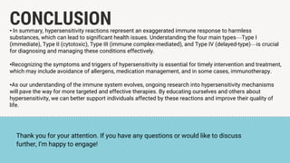 CONCLUSION
• In summary, hypersensitivity reactions represent an exaggerated immune response to harmless
substances, which can lead to significant health issues. Understanding the four main types—Type I
(immediate), Type II (cytotoxic), Type III (immune complex-mediated), and Type IV (delayed-type)—is crucial
for diagnosing and managing these conditions effectively.
•Recognizing the symptoms and triggers of hypersensitivity is essential for timely intervention and treatment,
which may include avoidance of allergens, medication management, and in some cases, immunotherapy.
•As our understanding of the immune system evolves, ongoing research into hypersensitivity mechanisms
will pave the way for more targeted and effective therapies. By educating ourselves and others about
hypersensitivity, we can better support individuals affected by these reactions and improve their quality of
life.
Thank you for your attention. If you have any questions or would like to discuss
further, I’m happy to engage!
 