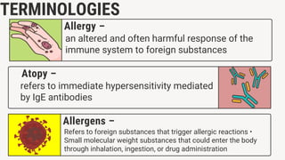 TERMINOLOGIES
Refers to foreign substances that trigger allergic reactions •
Small molecular weight substances that could enter the body
through inhalation, ingestion, or drug administration
Allergens –
refers to immediate hypersensitivity mediated
by IgE antibodies
Atopy –
an altered and often harmful response of the
immune system to foreign substances
Allergy –
 