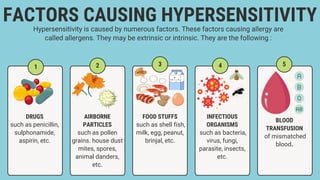 1
FACTORS CAUSING HYPERSENSITIVITY
Hypersensitivity is caused by numerous factors. These factors causing allergy are
called allergens. They may be extrinsic or intrinsic. They are the following :
DRUGS
such as penicillin,
sulphonamide,
aspirin, etc.
5
4
3
2
AIRBORNE
PARTICLES
such as pollen
grains. house dust
mites, spores,
animal danders,
etc.
BLOOD
TRANSFUSION
of mismatched
blood.
INFECTIOUS
ORGANISMS
such as bacteria,
virus, fungi,
parasite, insects,
etc.
FOOD STUFFS
such as shell fish,
milk, egg, peanut,
brinjal, etc.
 