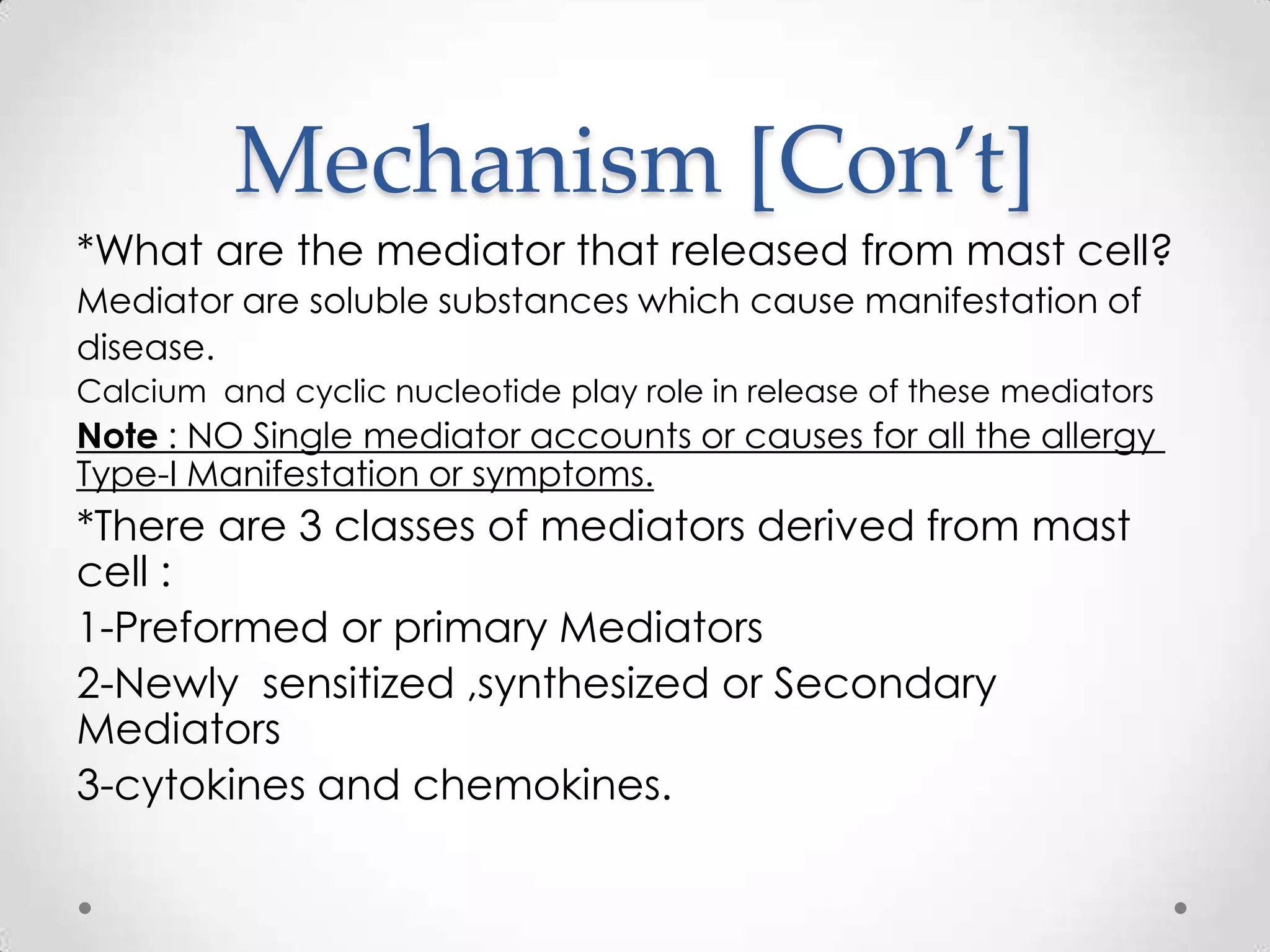Mechanism [Con’t]
*What are the mediator that released from mast cell?
Mediator are soluble substances which cause manifestation of
disease.
Calcium and cyclic nucleotide play role in release of these mediators

Note : NO Single mediator accounts or causes for all the allergy
Type-I Manifestation or symptoms.

*There are 3 classes of mediators derived from mast
cell :
1-Preformed or primary Mediators
2-Newly sensitized ,synthesized or Secondary
Mediators
3-cytokines and chemokines.

 