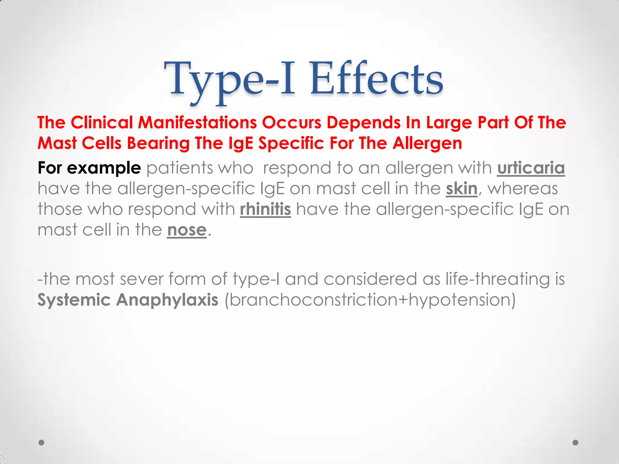 Type-I Effects
The Clinical Manifestations Occurs Depends In Large Part Of The
Mast Cells Bearing The IgE Specific For The Allergen
For example patients who respond to an allergen with urticaria
have the allergen-specific IgE on mast cell in the skin, whereas
those who respond with rhinitis have the allergen-specific IgE on
mast cell in the nose.
-the most sever form of type-I and considered as life-threating is
Systemic Anaphylaxis (branchoconstriction+hypotension)

 