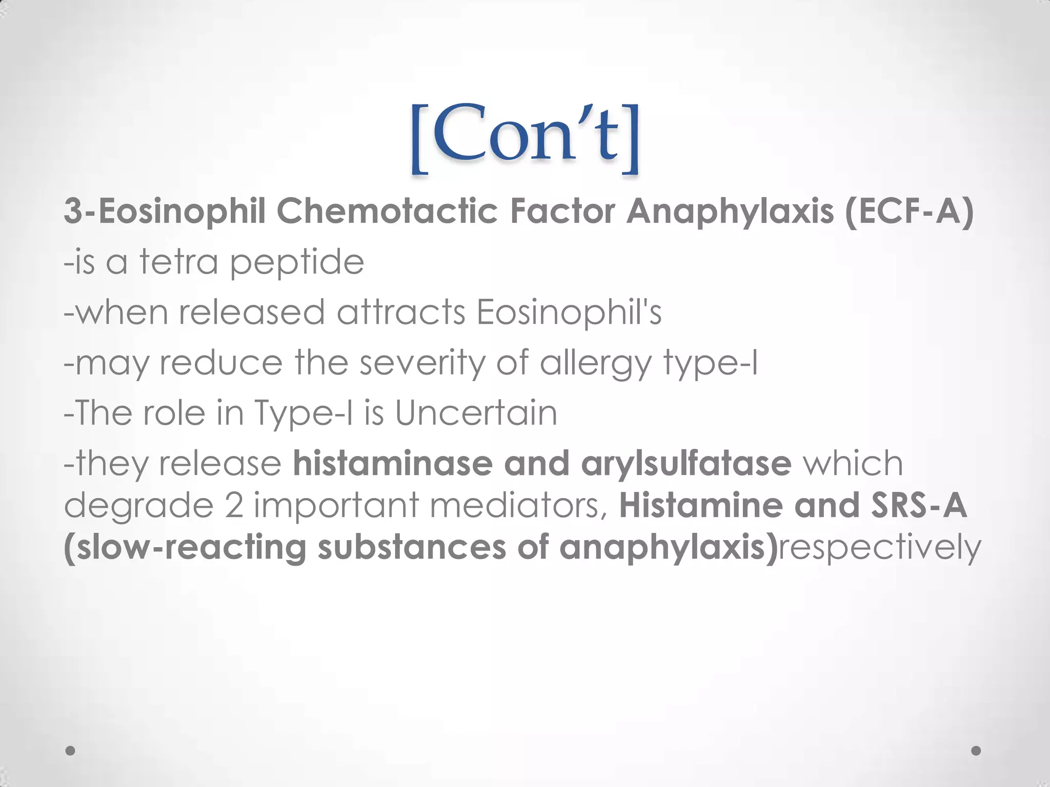 [Con’t]
3-Eosinophil Chemotactic Factor Anaphylaxis (ECF-A)
-is a tetra peptide
-when released attracts Eosinophil's
-may reduce the severity of allergy type-I
-The role in Type-I is Uncertain
-they release histaminase and arylsulfatase which
degrade 2 important mediators, Histamine and SRS-A
(slow-reacting substances of anaphylaxis)respectively

 