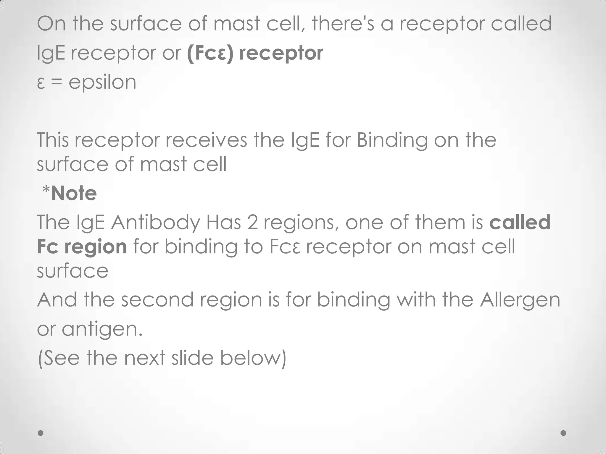 On the surface of mast cell, there's a receptor called
IgE receptor or (Fcε) receptor
ε = epsilon
This receptor receives the IgE for Binding on the
surface of mast cell
*Note
The IgE Antibody Has 2 regions, one of them is called
Fc region for binding to Fcε receptor on mast cell
surface
And the second region is for binding with the Allergen
or antigen.
(See the next slide below)

 