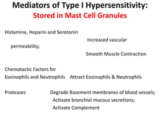 Mediators of Type I Hypersensitivity:
Stored in Mast Cell Granules
Histamine, Heparin and Serotonin
Increased vascular
permeability;
Smooth Muscle Contraction
Chemotactic Factors for
Eosinophils and Neutrophils Attract Eosinophils & Neutrophils
Proteases Degrade Basement membranes of blood vessels;
Activate bronchial mucous secretions;
Activate Complement
 