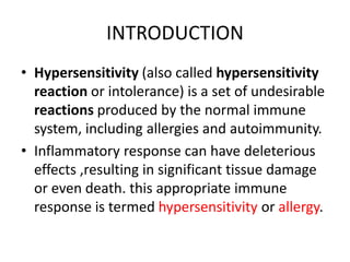 INTRODUCTION
• Hypersensitivity (also called hypersensitivity
reaction or intolerance) is a set of undesirable
reactions produced by the normal immune
system, including allergies and autoimmunity.
• Inflammatory response can have deleterious
effects ,resulting in significant tissue damage
or even death. this appropriate immune
response is termed hypersensitivity or allergy.
 