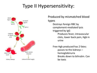 Type II Hypersensitivity:
Produced by mismatched blood
types
Destroys foreign RBC by
complement-mediated lysis
triggered by IgG
Produces fever, intravascular
clots, lower back pain, Hgb in
urine
Free Hgb produced has 2 fates:
passes to the kidneys –
hemoglobinuria
Breaks down to bilirubin. Can
be toxic
 