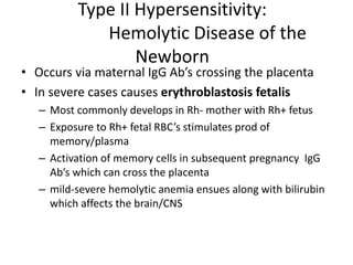 Type II Hypersensitivity:
Hemolytic Disease of the
Newborn
• Occurs via maternal IgG Ab’s crossing the placenta
• In severe cases causes erythroblastosis fetalis
– Most commonly develops in Rh- mother with Rh+ fetus
– Exposure to Rh+ fetal RBC’s stimulates prod of
memory/plasma
– Activation of memory cells in subsequent pregnancy IgG
Ab’s which can cross the placenta
– mild-severe hemolytic anemia ensues along with bilirubin
which affects the brain/CNS
 