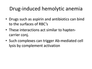 Drug-induced hemolytic anemia
• Drugs such as aspirin and antibiotics can bind
to the surfaces of RBC’s
• These interactions act similar to hapten-
carrier conj.
• Such complexes can trigger Ab-mediated cell
lysis by complement activation
 
