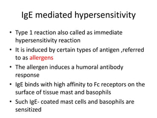 IgE mediated hypersensitivity
• Type 1 reaction also called as immediate
hypersensitivity reaction
• It is induced by certain types of antigen ,referred
to as allergens
• The allergen induces a humoral antibody
response
• IgE binds with high affinity to Fc receptors on the
surface of tissue mast and basophils
• Such IgE- coated mast cells and basophils are
sensitized
 