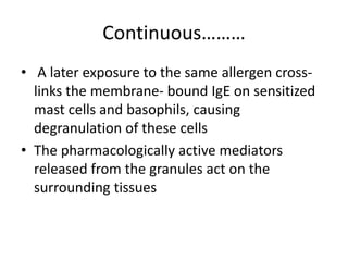 Continuous………
• A later exposure to the same allergen cross-
links the membrane- bound IgE on sensitized
mast cells and basophils, causing
degranulation of these cells
• The pharmacologically active mediators
released from the granules act on the
surrounding tissues
 