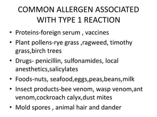 COMMON ALLERGEN ASSOCIATED
WITH TYPE 1 REACTION
• Proteins-foreign serum , vaccines
• Plant pollens-rye grass ,ragweed, timothy
grass,birch trees
• Drugs- penicillin, sulfonamides, local
anesthetics,salicylates
• Foods-nuts, seafood,eggs,peas,beans,milk
• Insect products-bee venom, wasp venom,ant
venom,cockroach calyx,dust mites
• Mold spores , animal hair and dander
 