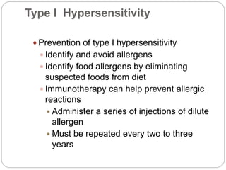 Type I Hypersensitivity
 Prevention of type I hypersensitivity
 Identify and avoid allergens
 Identify food allergens by eliminating
suspected foods from diet
 Immunotherapy can help prevent allergic
reactions
 Administer a series of injections of dilute
allergen
 Must be repeated every two to three
years
 