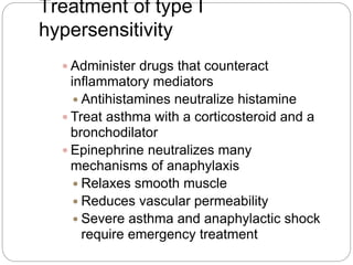 Treatment of type I
hypersensitivity
 Administer drugs that counteract
inflammatory mediators
 Antihistamines neutralize histamine
 Treat asthma with a corticosteroid and a
bronchodilator
 Epinephrine neutralizes many
mechanisms of anaphylaxis
 Relaxes smooth muscle
 Reduces vascular permeability
 Severe asthma and anaphylactic shock
require emergency treatment
 