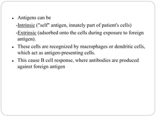  Antigens can be
-Intrinsic ("self" antigen, innately part of patient's cells)
-Extrinsic (adsorbed onto the cells during exposure to foreign
antigen).
 These cells are recognized by macrophages or dendritic cells,
which act as antigen-presenting cells.
 This cause B cell response, where antibodies are produced
against foreign antigen
 