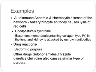 Examples
 Autoimmune Anaemia & Haemolytic disease of the
newborn.- Antierythrocyte antibody causes lysis of
red cells.
 Goodpasture's syndrome
Basement membrane(containing collagen type IV) in
the lung and kidney is attacked by our own antibodies
 Drug reactions-
Sedormid purpura
Other drugs Sulphonamides,Thiazide
diuretics,Quinidine also causes similar type of
purpura.
 