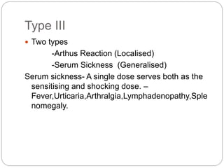 Type III
 Two types
-Arthus Reaction (Localised)
-Serum Sickness (Generalised)
Serum sickness- A single dose serves both as the
sensitising and shocking dose. –
Fever,Urticaria,Arthralgia,Lymphadenopathy,Sple
nomegaly.
 