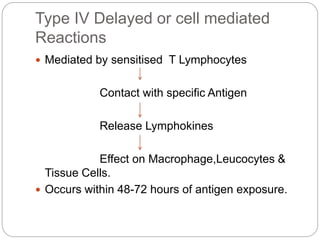 Type IV Delayed or cell mediated
Reactions
 Mediated by sensitised T Lymphocytes
Contact with specific Antigen
Release Lymphokines
Effect on Macrophage,Leucocytes &
Tissue Cells.
 Occurs within 48-72 hours of antigen exposure.
 