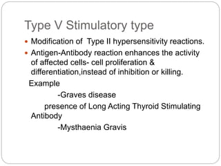 Type V Stimulatory type
 Modification of Type II hypersensitivity reactions.
 Antigen-Antibody reaction enhances the activity
of affected cells- cell proliferation &
differentiation,instead of inhibition or killing.
Example
-Graves disease
presence of Long Acting Thyroid Stimulating
Antibody
-Mysthaenia Gravis
 