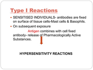 Type I Reactions
 SENSITISED INDIVIDUALS- antibodies are fixed
on surface of tissue cells-Mast cells & Basophils.
 On subsequent exposure
Antigen combines with cell fixed
antibody- release of Pharmacologically Active
Substances.
HYPERSENSITIVITY REACTIONS
 
