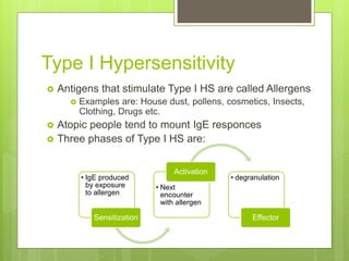 Type I Hypersensitivity
 Antigens that stimulate Type I HS are called Allergens
 Examples are: House dust, pollens, cosmetics, Insects,
Clothing, Drugs etc.
 Atopic people tend to mount IgE responces
 Three phases of Type I HS are:
• IgE produced
by exposure
to allergen
Sensitization
• Next
encounter
with allergen
Activation
• degranulation
Effector
 