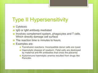 Type II Hypersensitivity
 Cytotoxic
 IgG or IgM antibody mediated
 Involves complement system, phagocytes and T cells.
Which directly damage cell surface
 The reaction time is minutes to hours.
 Examples are:
 Transfusion reactions: Incompatible donor cells are lysed
 Haemolytic disease of newborn: Fetal cells are destroyed
by maternal anti-Rh antibodies that cross the placenta
 Autoimmune haemolytic anemia resulted from drugs like
Penicillin
 