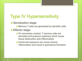 Type IV Hypersensitivity
 Sensitization stage:
 Memory T cells are generated by dendritic cells
 Effector stage:
 On secondary contact, T memory cells are
activated and produce cytokines which cause
tissue destruction and inflammation
 Continued exposure can cause chronic
inflammation and result in granuloma formation
 