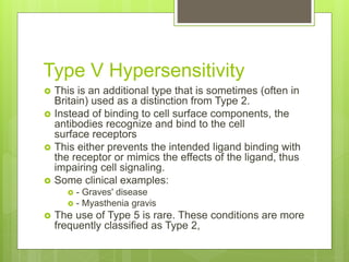 Type V Hypersensitivity
 This is an additional type that is sometimes (often in
Britain) used as a distinction from Type 2.
 Instead of binding to cell surface components, the
antibodies recognize and bind to the cell
surface receptors
 This either prevents the intended ligand binding with
the receptor or mimics the effects of the ligand, thus
impairing cell signaling.
 Some clinical examples:
 - Graves' disease
 - Myasthenia gravis
 The use of Type 5 is rare. These conditions are more
frequently classified as Type 2,
 