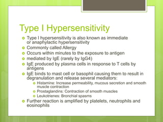 Type I Hypersensitivity
 Type I hypersensitivity is also known as immediate
or anaphylactic hypersensitivity
 Commonly called Allergy
 Occurs within minutes to the exposure to antigen
 mediated by IgE (rarely by IgG4)
 IgE produced by plasma cells in response to T cells by
antigens
 IgE binds to mast cell or basophil causing them to result in
degranulation and release several mediators:
 Histamine: Increase permeability, mucous secretion and smooth
muscle contraction
 Prostaglandins: Contraction of smooth muscles
 Leukotrienes: Bronchial spasms
 Further reaction is amplified by platelets, neutrophils and
eosinophils
 