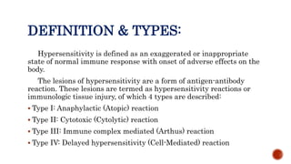 DEFINITION & TYPES:
Hypersensitivity is defined as an exaggerated or inappropriate
state of normal immune response with onset of adverse effects on the
body.
The lesions of hypersensitivity are a form of antigen-antibody
reaction. These lesions are termed as hypersensitivity reactions or
immunologic tissue injury, of which 4 types are described:
 Type I: Anaphylactic (Atopic) reaction
 Type II: Cytotoxic (Cytolytic) reaction
 Type III: Immune complex mediated (Arthus) reaction
 Type IV: Delayed hypersensitivity (Cell-Mediated) reaction
 