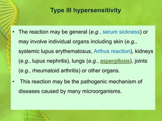 • The reaction may be general (e.g., serum sickness) or
may involve individual organs including skin (e.g.,
systemic lupus erythematosus, Arthus reaction), kidneys
(e.g., lupus nephritis), lungs (e.g., aspergillosis), joints
(e.g., rheumatoid arthritis) or other organs.
• This reaction may be the pathogenic mechanism of
diseases caused by many microorganisms.
Type III hypersensitivity
 