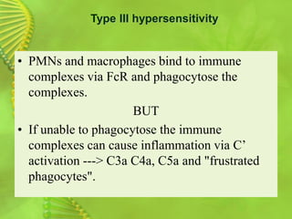 • PMNs and macrophages bind to immune
complexes via FcR and phagocytose the
complexes.
BUT
• If unable to phagocytose the immune
complexes can cause inflammation via C’
activation ---> C3a C4a, C5a and "frustrated
phagocytes".
Type III hypersensitivity
 