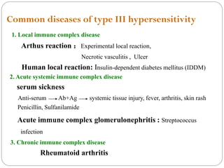 Common diseases of type III hypersensitivity
1. Local immune complex disease
Arthus reaction ：Experimental local reaction,
Necrotic vasculitis , Ulcer
Human local reaction: Insulin-dependent diabetes mellitus (IDDM)
2. Acute systemic immune complex disease
serum sickness
Anti-serum Ab+Ag systemic tissue injury, fever, arthritis, skin rash
Penicillin, Sulfanilamide
Acute immune complex glomerulonephritis : Streptococcus
infection
3. Chronic immune complex disease
Rheumatoid arthritis
 