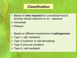 Classification
• Based on time required for a sensitized host to
develop clinical reactions on re – exposure
➢ Immediate
➢ Delayed
• Based on different mechanisms of pathogenesis
➢ Type 1 ( IgE mediated)
➢ Type 2 (cytotoxic or cell stimulating)
➢ Type 3 (immune complex)
➢ Type 4 ( cell mediated)
 