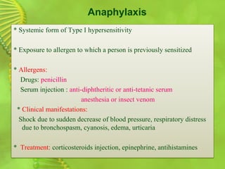 Anaphylaxis
* Systemic form of Type I hypersensitivity
* Exposure to allergen to which a person is previously sensitized
* Allergens:
Drugs: penicillin
Serum injection : anti-diphtheritic or anti-tetanic serum
anesthesia or insect venom
* Clinical manifestations:
Shock due to sudden decrease of blood pressure, respiratory distress
due to bronchospasm, cyanosis, edema, urticaria
* Treatment: corticosteroids injection, epinephrine, antihistamines
 